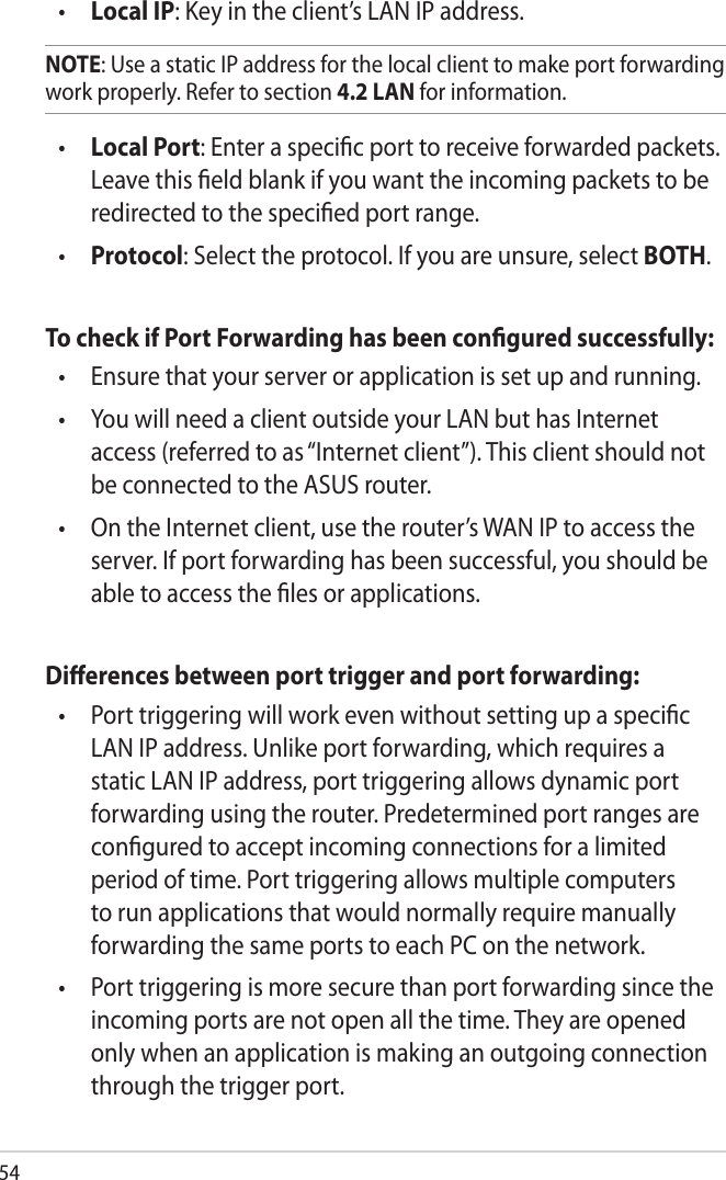 54•  Local IP: Key in the client’s LAN IP address. NOTE: Use a static IP address for the local client to make port forwarding work properly. Refer to section 4.2 LAN for information.•  Local Port: Enter a speciﬁc port to receive forwarded packets. Leave this ﬁeld blank if you want the incoming packets to be redirected to the speciﬁed port range.•  Protocol: Select the protocol. If you are unsure, select BOTH.To check if Port Forwarding has been conﬁgured successfully:•   Ensure that your server or application is set up and running.•   You will need a client outside your LAN but has Internet access (referred to as “Internet client”). This client should not be connected to the ASUS router.•   On the Internet client, use the router’s WAN IP to access the server. If port forwarding has been successful, you should be able to access the ﬁles or applications.Diﬀerences between port trigger and port forwarding: •   Port triggering will work even without setting up a speciﬁc LAN IP address. Unlike port forwarding, which requires a static LAN IP address, port triggering allows dynamic port forwarding using the router. Predetermined port ranges are conﬁgured to accept incoming connections for a limited period of time. Port triggering allows multiple computers to run applications that would normally require manually forwarding the same ports to each PC on the network.•   Port triggering is more secure than port forwarding since the incoming ports are not open all the time. They are opened only when an application is making an outgoing connection through the trigger port.
