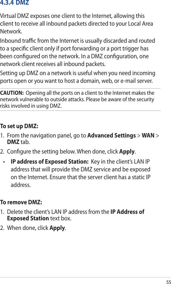 554.3.4 DMZVirtual DMZ exposes one client to the Internet, allowing this client to receive all inbound packets directed to your Local Area Network. Inbound traﬃc from the Internet is usually discarded and routed to a speciﬁc client only if port forwarding or a port trigger has been conﬁgured on the network. In a DMZ conﬁguration, one network client receives all inbound packets. Setting up DMZ on a network is useful when you need incoming ports open or you want to host a domain, web, or e-mail server.CAUTION:  Opening all the ports on a client to the Internet makes the network vulnerable to outside attacks. Please be aware of the security risks involved in using DMZ.To set up DMZ:1.  From the navigation panel, go to Advanced Settings &gt; WAN &gt; DMZ tab.2.  Conﬁgure the setting below. When done, click Apply.•  IP address of Exposed Station:  Key in the client’s LAN IP address that will provide the DMZ service and be exposed on the Internet. Ensure that the server client has a static IP address.To remove DMZ:1.  Delete the client’s LAN IP address from the IP Address of Exposed Station text box.2.  When done, click Apply.