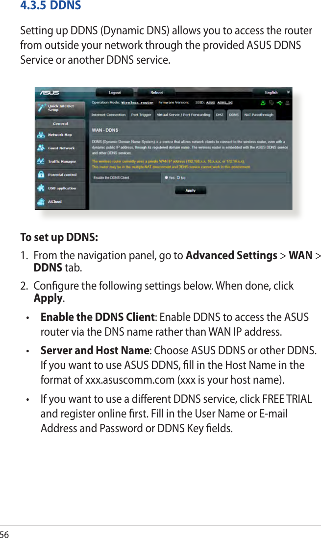 564.3.5 DDNSSetting up DDNS (Dynamic DNS) allows you to access the router from outside your network through the provided ASUS DDNS Service or another DDNS service.To set up DDNS:1.  From the navigation panel, go to Advanced Settings &gt; WAN &gt; DDNS tab.2.  Conﬁgure the following settings below. When done, click Apply.•  Enable the DDNS Client: Enable DDNS to access the ASUS router via the DNS name rather than WAN IP address.•  Server and Host Name: Choose ASUS DDNS or other DDNS. If you want to use ASUS DDNS, ﬁll in the Host Name in the format of xxx.asuscomm.com (xxx is your host name). •   If you want to use a diﬀerent DDNS service, click FREE TRIAL and register online ﬁrst. Fill in the User Name or E-mail Address and Password or DDNS Key ﬁelds.