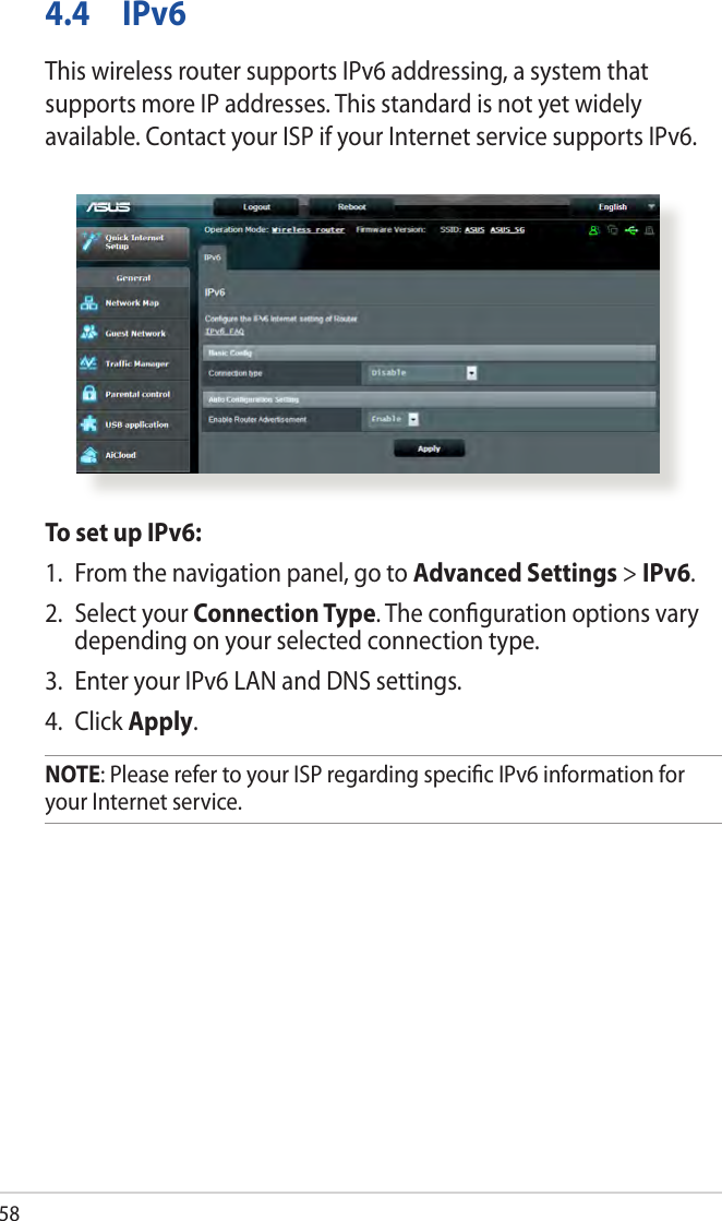 584.4 IPv6This wireless router supports IPv6 addressing, a system that supports more IP addresses. This standard is not yet widely available. Contact your ISP if your Internet service supports IPv6. To set up IPv6:1.  From the navigation panel, go to Advanced Settings &gt; IPv6.2.  Select your Connection Type. The conﬁguration options vary depending on your selected connection type.3.  Enter your IPv6 LAN and DNS settings.4. Click Apply.NOTE: Please refer to your ISP regarding speciﬁc IPv6 information for your Internet service.