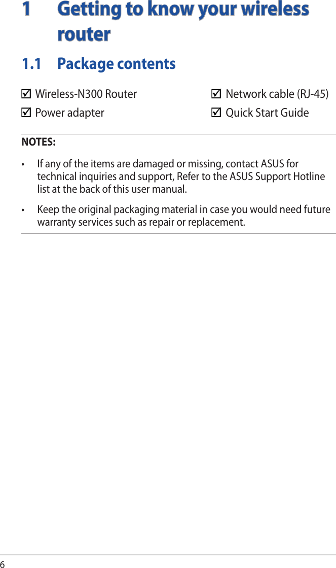 61  Getting to know your wireless routerNOTES:• Ifanyoftheitemsaredamagedormissing,contactASUSfortechnical inquiries and support, Refer to the ASUS Support Hotline list at the back of this user manual.• Keeptheoriginalpackagingmaterialincaseyouwouldneedfuturewarranty services such as repair or replacement.  Wireless-N300 Router      Network cable (RJ-45)  Power adapter        Quick Start Guide1.1  Package contents