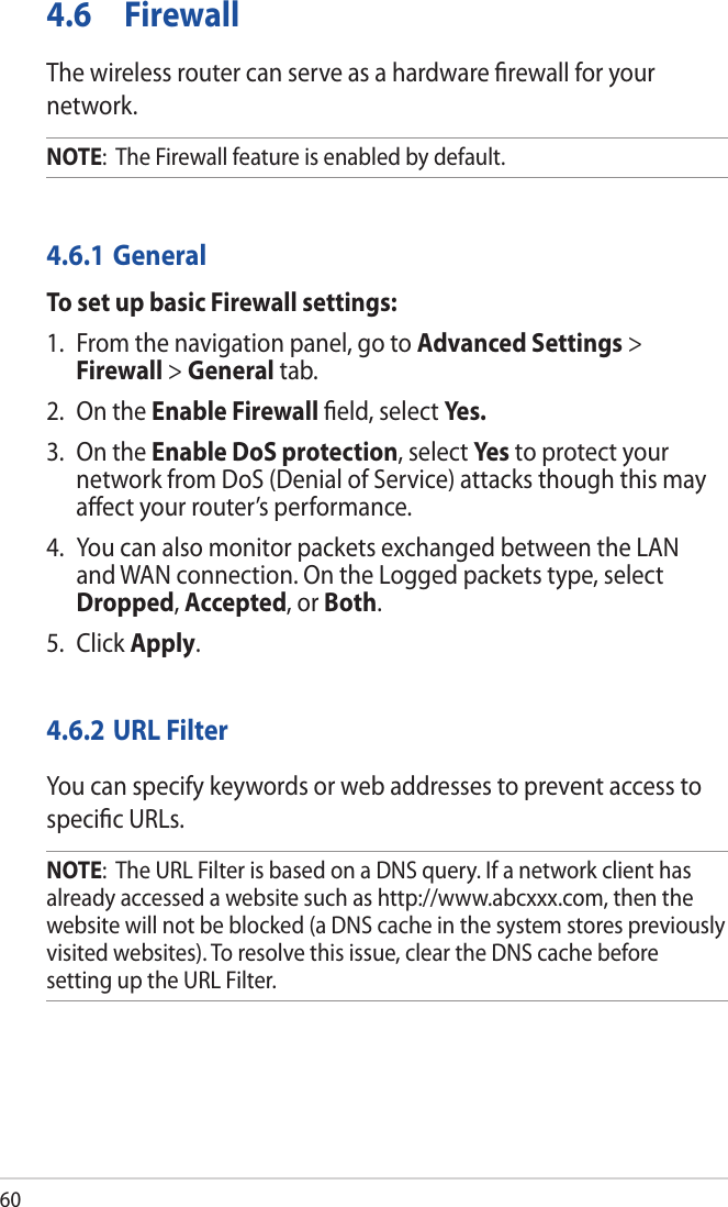 604.6 FirewallThe wireless router can serve as a hardware ﬁrewall for your network. NOTE:  The Firewall feature is enabled by default.4.6.1 GeneralTo set up basic Firewall settings:1.  From the navigation panel, go to Advanced Settings &gt; Firewall &gt; General tab.2.  On the Enable Firewall ﬁeld, select Yes.3.  On the Enable DoS protection, select Ye s to protect your network from DoS (Denial of Service) attacks though this may aﬀect your router’s performance. 4.  You can also monitor packets exchanged between the LAN and WAN connection. On the Logged packets type, select Dropped, Accepted, or Both.5. Click Apply.4.6.2 URL FilterYou can specify keywords or web addresses to prevent access to speciﬁc URLs.NOTE:  The URL Filter is based on a DNS query. If a network client has already accessed a website such as http://www.abcxxx.com, then the website will not be blocked (a DNS cache in the system stores previously visited websites). To resolve this issue, clear the DNS cache before setting up the URL Filter.