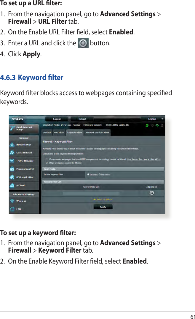 61To set up a URL ﬁlter:1.  From the navigation panel, go to Advanced Settings &gt; Firewall &gt; URL Filter tab.2.  On the Enable URL Filter ﬁeld, select Enabled.3.  Enter a URL and click the  button.4. Click Apply.4.6.3 Keyword ﬁlterKeyword ﬁlter blocks access to webpages containing speciﬁed keywords.To set up a keyword ﬁlter:1.  From the navigation panel, go to Advanced Settings &gt; Firewall &gt; Keyword Filter tab.2.  On the Enable Keyword Filter ﬁeld, select Enabled.