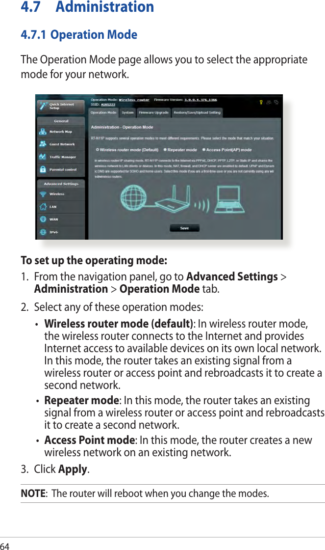644.7 Administration4.7.1 Operation ModeThe Operation Mode page allows you to select the appropriate mode for your network.To set up the operating mode:1.  From the navigation panel, go to Advanced Settings &gt; Administration &gt; Operation Mode tab.2.  Select any of these operation modes:• Wireless router mode (default): In wireless router mode, the wireless router connects to the Internet and provides Internet access to available devices on its own local network. In this mode, the router takes an existing signal from a wireless router or access point and rebroadcasts it to create a second network.•  Repeater mode: In this mode, the router takes an existing signal from a wireless router or access point and rebroadcasts it to create a second network. •  Access Point mode: In this mode, the router creates a new wireless network on an existing network. 3. Click Apply.NOTE:  The router will reboot when you change the modes.