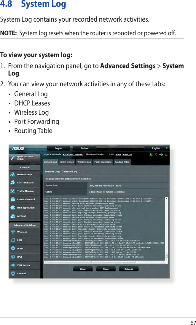 674.8  System LogSystem Log contains your recorded network activities.NOTE:  System log resets when the router is rebooted or powered oﬀ.To view your system log:1.  From the navigation panel, go to Advanced Settings &gt; System Log.2.  You can view your network activities in any of these tabs:• GeneralLog• DHCPLeases• WirelessLog• PortForwarding• RoutingTable