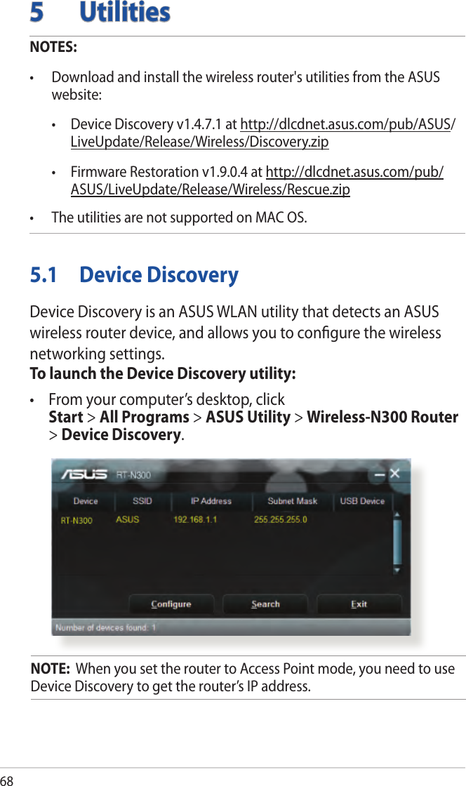 685 UtilitiesNOTES: • Downloadandinstallthewirelessrouter&apos;sutilitiesfromtheASUSwebsite:  • DeviceDiscoveryv1.4.7.1athttp://dlcdnet.asus.com/pub/ASUS/LiveUpdate/Release/Wireless/Discovery.zip • FirmwareRestorationv1.9.0.4athttp://dlcdnet.asus.com/pub/ASUS/LiveUpdate/Release/Wireless/Rescue.zip• TheutilitiesarenotsupportedonMACOS.5.1  Device DiscoveryDevice Discovery is an ASUS WLAN utility that detects an ASUS wireless router device, and allows you to conﬁgure the wireless networking settings.To launch the Device Discovery utility:• Fromyourcomputer’sdesktop,click Start &gt; All Programs &gt; ASUS Utility &gt; Wireless-N300 Router &gt; Device Discovery.NOTE:  When you set the router to Access Point mode, you need to use Device Discovery to get the router’s IP address.