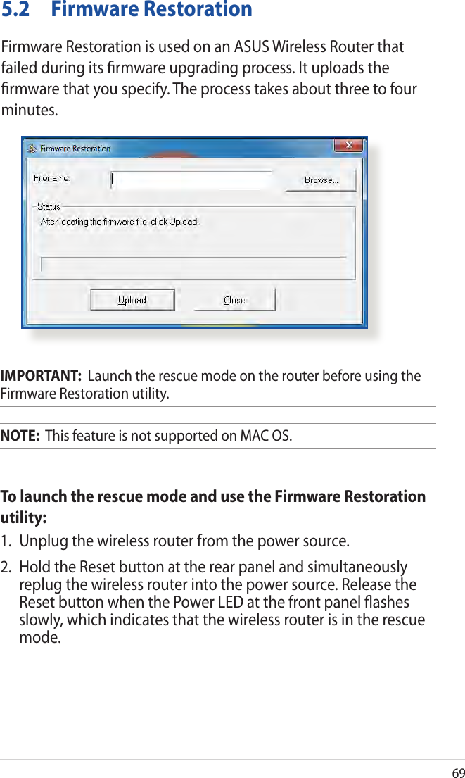 695.2  Firmware RestorationFirmware Restoration is used on an ASUS Wireless Router that failed during its ﬁrmware upgrading process. It uploads the ﬁrmware that you specify. The process takes about three to four minutes.IMPORTANT:  Launch the rescue mode on the router before using the Firmware Restoration utility.NOTE:  This feature is not supported on MAC OS.To launch the rescue mode and use the Firmware Restoration utility:1.  Unplug the wireless router from the power source.2.  Hold the Reset button at the rear panel and simultaneously replug the wireless router into the power source. Release the Reset button when the Power LED at the front panel ﬂashes slowly, which indicates that the wireless router is in the rescue mode.