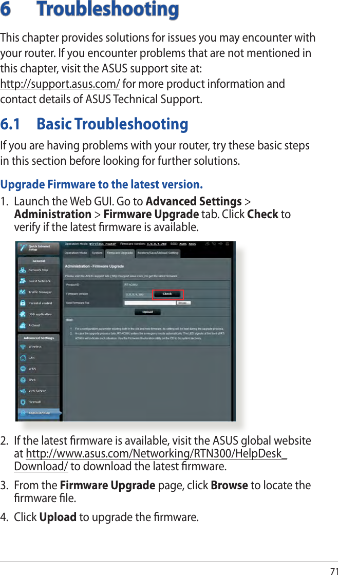 716 TroubleshootingThis chapter provides solutions for issues you may encounter with your router. If you encounter problems that are not mentioned in this chapter, visit the ASUS support site at:  http://support.asus.com/ for more product information and contact details of ASUS Technical Support.6.1  Basic TroubleshootingIf you are having problems with your router, try these basic steps in this section before looking for further solutions.Upgrade Firmware to the latest version.1.  Launch the Web GUI. Go to Advanced Settings &gt; Administration &gt; Firmware Upgrade tab. Click Check to verify if the latest ﬁrmware is available. 2.  If the latest ﬁrmware is available, visit the ASUS global website at http://www.asus.com/Networking/RTN300/HelpDesk_Download/ to download the latest ﬁrmware. 3.  From the Firmware Upgrade page, click Browse to locate the ﬁrmware ﬁle.  4. Click Upload to upgrade the ﬁrmware.
