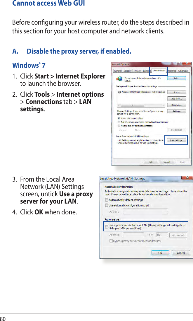80Cannot access Web GUIA.  Disable the proxy server, if enabled.Windows® 71.   Click  Start &gt; Internet Explorer to launch the browser.2. Click Tools &gt; Internet options &gt; Connections tab &gt; LAN settings.Before conﬁguring your wireless router, do the steps described in this section for your host computer and network clients.3.   From the Local Area Network (LAN) Settings screen, untick Use a proxy server for your LAN.4. Click OK when done.