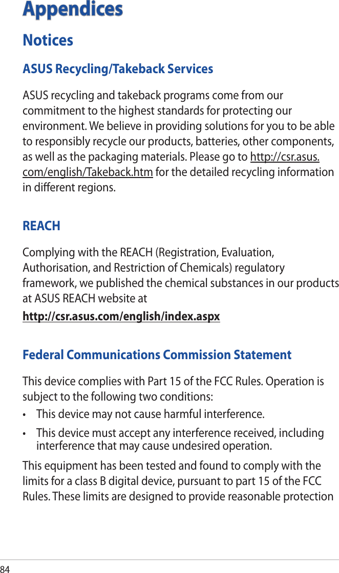 84AppendicesNoticesASUS Recycling/Takeback ServicesASUS recycling and takeback programs come from our commitment to the highest standards for protecting our environment. We believe in providing solutions for you to be able to responsibly recycle our products, batteries, other components, as well as the packaging materials. Please go to http://csr.asus.com/english/Takeback.htm for the detailed recycling information in diﬀerent regions.REACHComplying with the REACH (Registration, Evaluation, Authorisation, and Restriction of Chemicals) regulatory framework, we published the chemical substances in our products at ASUS REACH website athttp://csr.asus.com/english/index.aspxFederal Communications Commission StatementThis device complies with Part 15 of the FCC Rules. Operation is subject to the following two conditions: • Thisdevicemaynotcauseharmfulinterference.• Thisdevicemustacceptanyinterferencereceived,includinginterference that may cause undesired operation.This equipment has been tested and found to comply with the limits for a class B digital device, pursuant to part 15 of the FCC Rules. These limits are designed to provide reasonable protection 