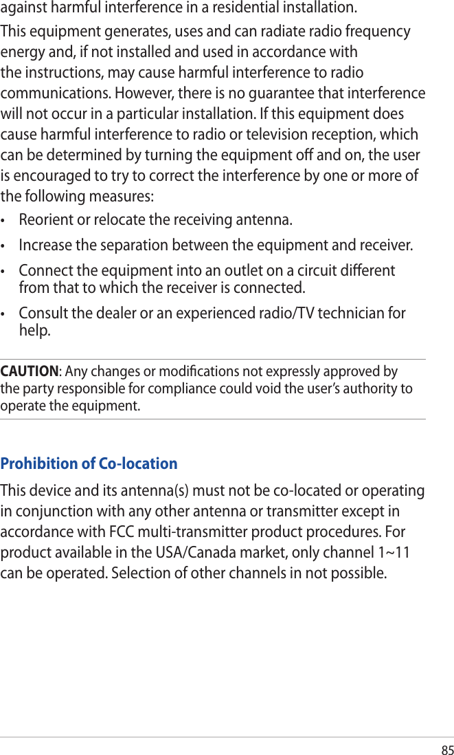 85Prohibition of Co-locationThis device and its antenna(s) must not be co-located or operating in conjunction with any other antenna or transmitter except in accordance with FCC multi-transmitter product procedures. For product available in the USA/Canada market, only channel 1~11 can be operated. Selection of other channels in not possible.CAUTION: Any changes or modiﬁcations not expressly approved by the party responsible for compliance could void the user’s authority to operate the equipment.against harmful interference in a residential installation.This equipment generates, uses and can radiate radio frequency energy and, if not installed and used in accordance with the instructions, may cause harmful interference to radio communications. However, there is no guarantee that interference will not occur in a particular installation. If this equipment does cause harmful interference to radio or television reception, which can be determined by turning the equipment oﬀ and on, the user is encouraged to try to correct the interference by one or more of the following measures:• Reorientorrelocatethereceivingantenna.• Increasetheseparationbetweentheequipmentandreceiver.• Connecttheequipmentintoanoutletonacircuitdierentfrom that to which the receiver is connected.• Consultthedealeroranexperiencedradio/TVtechnicianforhelp.