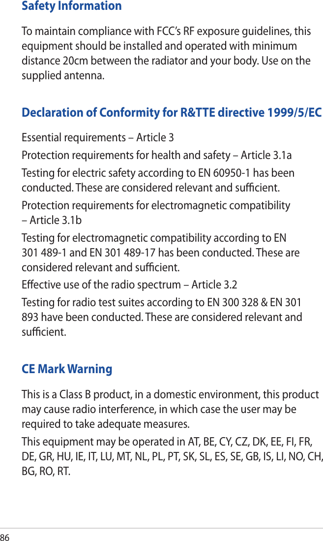 86Safety InformationTo maintain compliance with FCC’s RF exposure guidelines, this equipment should be installed and operated with minimum distance 20cm between the radiator and your body. Use on the supplied antenna.Declaration of Conformity for R&amp;TTE directive 1999/5/ECEssential requirements – Article 3Protection requirements for health and safety – Article 3.1aTesting for electric safety according to EN 60950-1 has been conducted. These are considered relevant and suﬃcient.Protection requirements for electromagnetic compatibility – Article 3.1bTesting for electromagnetic compatibility according to EN 301 489-1 and EN 301 489-17 has been conducted. These are considered relevant and suﬃcient.Eﬀective use of the radio spectrum – Article 3.2Testing for radio test suites according to EN 300 328 &amp; EN 301 893 have been conducted. These are considered relevant and suﬃcient.CE Mark WarningThis is a Class B product, in a domestic environment, this product may cause radio interference, in which case the user may be required to take adequate measures.This equipment may be operated in AT, BE, CY, CZ, DK, EE, FI, FR, DE, GR, HU, IE, IT, LU, MT, NL, PL, PT, SK, SL, ES, SE, GB, IS, LI, NO, CH, BG, RO, RT.
