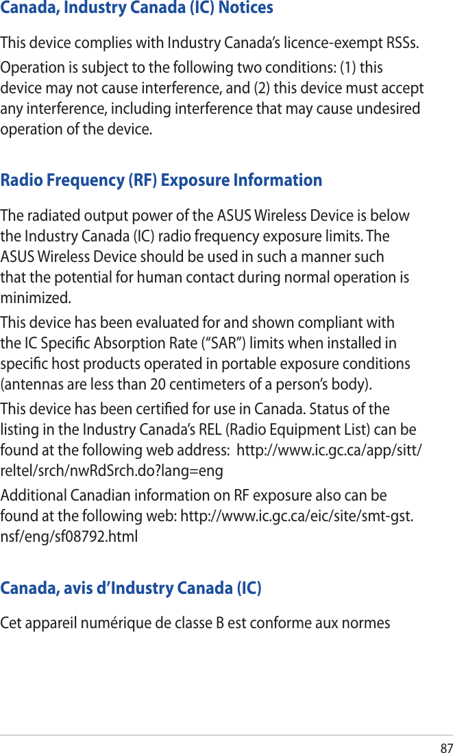 87Canada, Industry Canada (IC) NoticesThis device complies with Industry Canada’s licence-exempt RSSs.Operation is subject to the following two conditions: (1) this device may not cause interference, and (2) this device must accept any interference, including interference that may cause undesired operation of the device.Radio Frequency (RF) Exposure InformationThe radiated output power of the ASUS Wireless Device is below the Industry Canada (IC) radio frequency exposure limits. The ASUS Wireless Device should be used in such a manner such that the potential for human contact during normal operation is minimized.This device has been evaluated for and shown compliant with the IC Speciﬁc Absorption Rate (“SAR”) limits when installed in speciﬁc host products operated in portable exposure conditions (antennas are less than 20 centimeters of a person’s body).This device has been certiﬁed for use in Canada. Status of the listing in the Industry Canada’s REL (Radio Equipment List) can be found at the following web address:  http://www.ic.gc.ca/app/sitt/reltel/srch/nwRdSrch.do?lang=engAdditional Canadian information on RF exposure also can be found at the following web: http://www.ic.gc.ca/eic/site/smt-gst.nsf/eng/sf08792.htmlCanada, avis d’Industry Canada (IC)Cet appareil numérique de classe B est conforme aux normes 