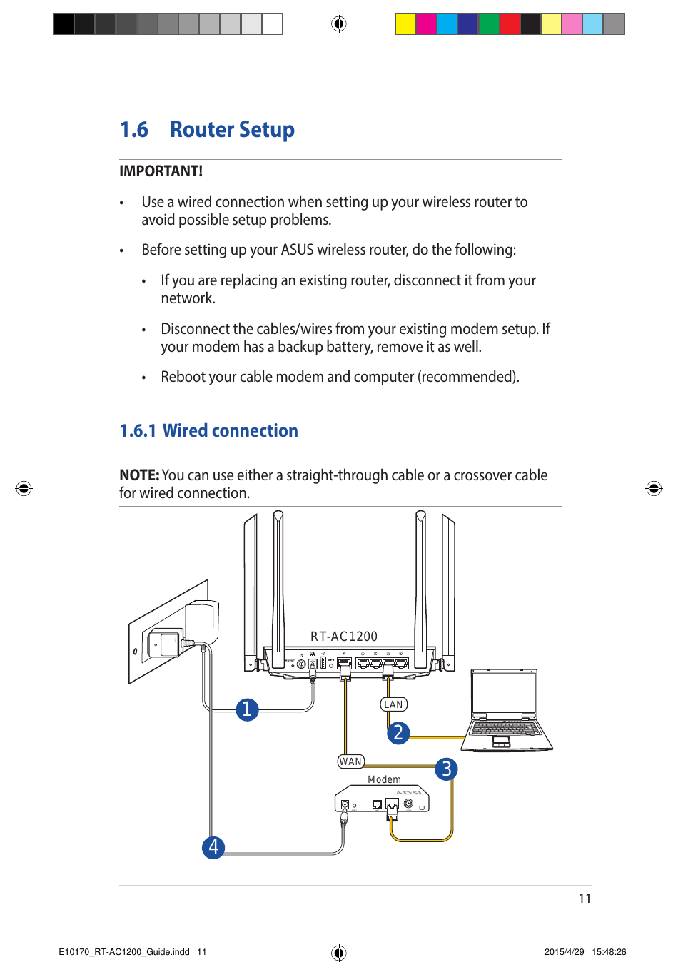 111.6  Router SetupIMPORTANT!• Useawiredconnectionwhensettingupyourwirelessroutertoavoid possible setup problems.• BeforesettingupyourASUSwirelessrouter,dothefollowing: • Ifyouarereplacinganexistingrouter,disconnectitfromyournetwork. • Disconnectthecables/wiresfromyourexistingmodemsetup.Ifyour modem has a backup battery, remove it as well.  • Rebootyourcablemodemandcomputer(recommended).1.6.1 Wired connectionNOTE: You can use either a straight-through cable or a crossover cable for wired connection.RT-AC1200Modem 3142WANLANE10170_RT-AC1200_Guide.indd   11 2015/4/29   15:48:26