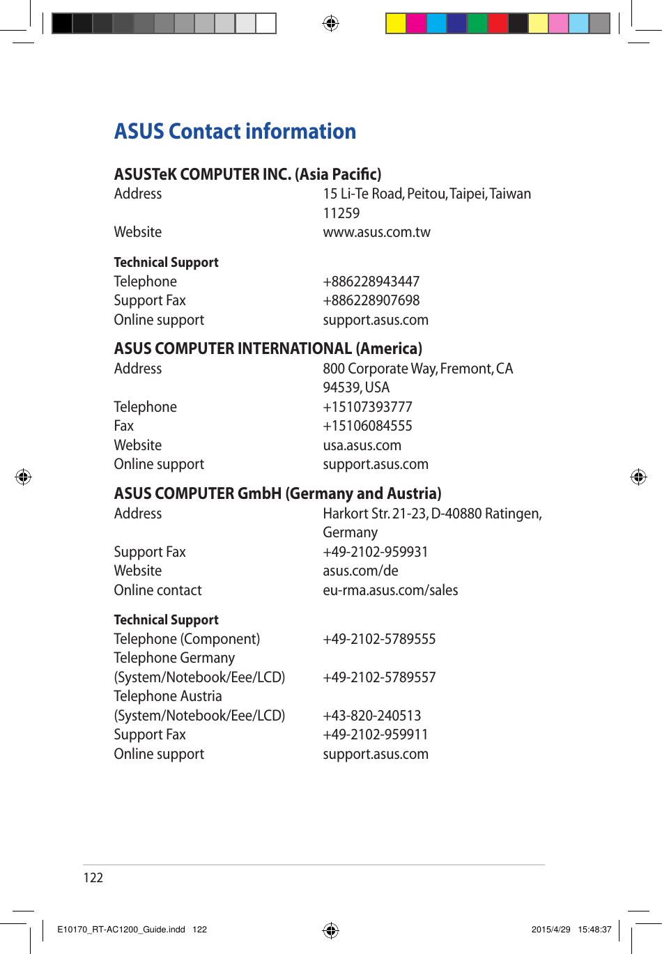 122ASUS Contact informationASUSTeK COMPUTER INC. (Asia Pacic)Address   15Li-TeRoad,Peitou,Taipei,Taiwan11259Website     www.asus.com.twTechnical SupportTelephone     +886228943447SupportFax   +886228907698Online support      support.asus.comASUS COMPUTER INTERNATIONAL (America)Address   800CorporateWay,Fremont,CA94539, USATelephone   +15107393777Fax   +15106084555Website     usa.asus.comOnline support      support.asus.comASUS COMPUTER GmbH (Germany and Austria)Address   HarkortStr.21-23,D-40880Ratingen,GermanySupportFax   +49-2102-959931Website   asus.com/deOnlinecontact   eu-rma.asus.com/salesTechnical SupportTelephone(Component)  +49-2102-5789555Telephone Germany (System/Notebook/Eee/LCD) +49-2102-5789557Telephone Austria (System/Notebook/Eee/LCD) +43-820-240513SupportFax   +49-2102-959911Online support      support.asus.comE10170_RT-AC1200_Guide.indd   122 2015/4/29   15:48:37