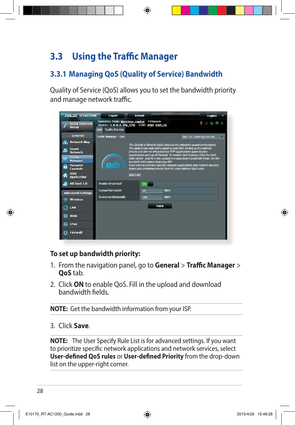 283.3  Using the Trac Manager3.3.1 Managing QoS (Quality of Service) BandwidthQuality of Service (QoS) allows you to set the bandwidth priority and manage network trac.To set up bandwidth priority:1.  From the navigation panel, go to General &gt; Trac Manager &gt; QoS tab.2. Click ON to enable QoS. Fill in the upload and download bandwidth elds.NOTE:  Get the bandwidth information from your ISP.3. Click Save.NOTE:   The User Specify Rule List is for advanced settings. If you want to prioritize specic network applications and network services, select User-dened QoS rules or User-dened Priority from the drop-down list on the upper-right corner.E10170_RT-AC1200_Guide.indd   28 2015/4/29   15:48:28