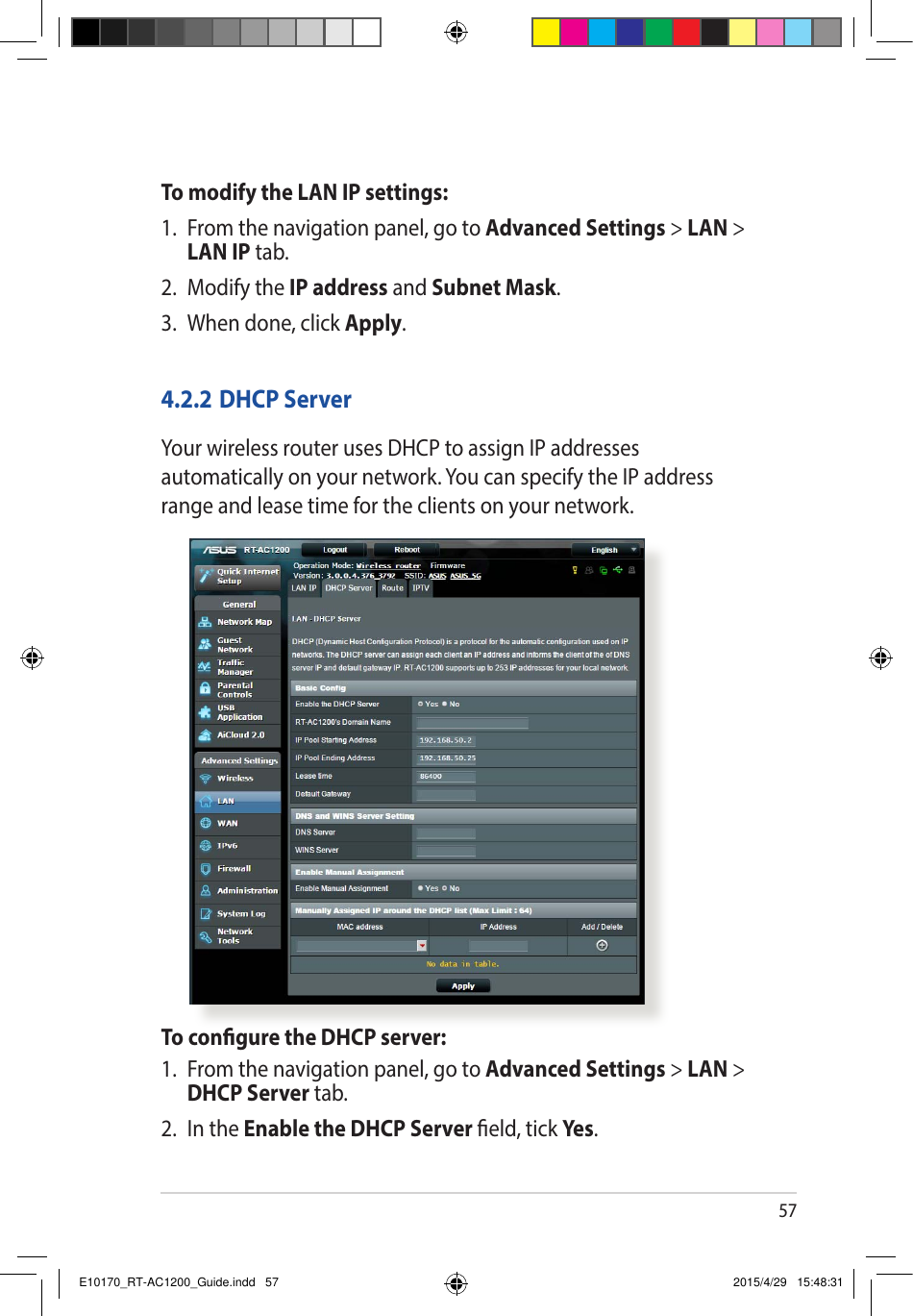 57To modify the LAN IP settings:1.  From the navigation panel, go to Advanced Settings &gt; LAN &gt; LAN IP tab.2.  Modify the IP address and Subnet Mask.3.  When done, click Apply.4.2.2 DHCP ServerYour wireless router uses DHCP to assign IP addresses automatically on your network. You can specify the IP address range and lease time for the clients on your network.To congure the DHCP server:1.  From the navigation panel, go to Advanced Settings &gt; LAN &gt; DHCP Server tab.2.  In the Enable the DHCP Server eld, tick Yes .E10170_RT-AC1200_Guide.indd   57 2015/4/29   15:48:31