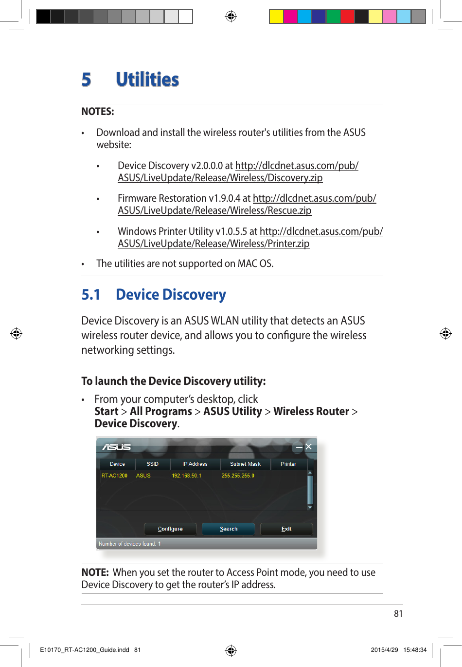 815 UtilitiesNOTES: • Downloadandinstallthewirelessrouter&apos;sutilitiesfromtheASUSwebsite: • DeviceDiscoveryv2.0.0.0athttp://dlcdnet.asus.com/pub/ASUS/LiveUpdate/Release/Wireless/Discovery.zip • FirmwareRestorationv1.9.0.4athttp://dlcdnet.asus.com/pub/ASUS/LiveUpdate/Release/Wireless/Rescue.zip • WindowsPrinterUtilityv1.0.5.5athttp://dlcdnet.asus.com/pub/ASUS/LiveUpdate/Release/Wireless/Printer.zip• TheutilitiesarenotsupportedonMACOS.5.1  Device DiscoveryDevice Discovery is an ASUS WLAN utility that detects an ASUS wireless router device, and allows you to congure the wireless networking settings.To launch the Device Discovery utility:• Fromyourcomputer’sdesktop,click Start &gt; All Programs &gt; ASUS Utility &gt; Wireless Router &gt; Device Discovery.NOTE:  When you set the router to Access Point mode, you need to use Device Discovery to get the router’s IP address.E10170_RT-AC1200_Guide.indd   81 2015/4/29   15:48:34