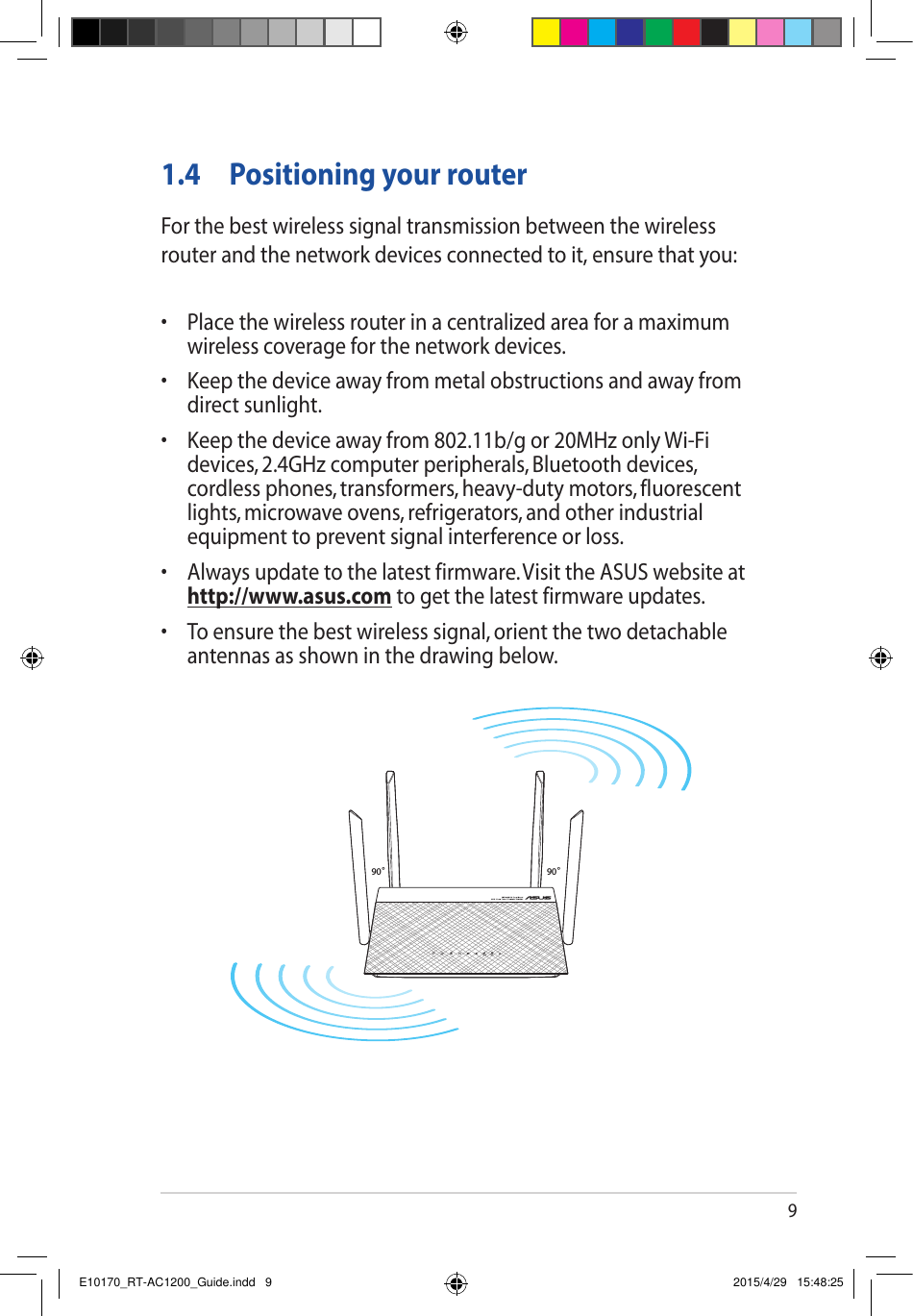 91.4  Positioning your routerFor the best wireless signal transmission between the wireless router and the network devices connected to it, ensure that you:• Placethewirelessrouterinacentralizedareaforamaximumwireless coverage for the network devices.• Keepthedeviceawayfrommetalobstructionsandawayfromdirect sunlight.• Keepthedeviceawayfrom802.11b/gor20MHzonlyWi-Fidevices, 2.4GHz computer peripherals, Bluetooth devices, cordlessphones,transformers,heavy-dutymotors,fluorescentlights, microwave ovens, refrigerators, and other industrial equipment to prevent signal interference or loss.• Alwaysupdatetothelatestfirmware.VisittheASUSwebsiteathttp://www.asus.com to get the latest firmware updates.• Toensurethebestwirelesssignal,orientthetwodetachableantennas as shown in the drawing below.90°90°E10170_RT-AC1200_Guide.indd   9 2015/4/29   15:48:25