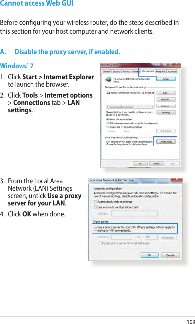 109Cannot access Web GUIA.  Disable the proxy server, if enabled.Windows® 71.   Click Start &gt; Internet Explorer to launch the browser.2.  Click Tools &gt; Internet options &gt; Connections tab &gt; LAN settings.Before conguring your wireless router, do the steps described in this section for your host computer and network clients.3.   From the Local Area Network (LAN) Settings screen, untick Use a proxy server for your LAN.4.  Click OK when done.