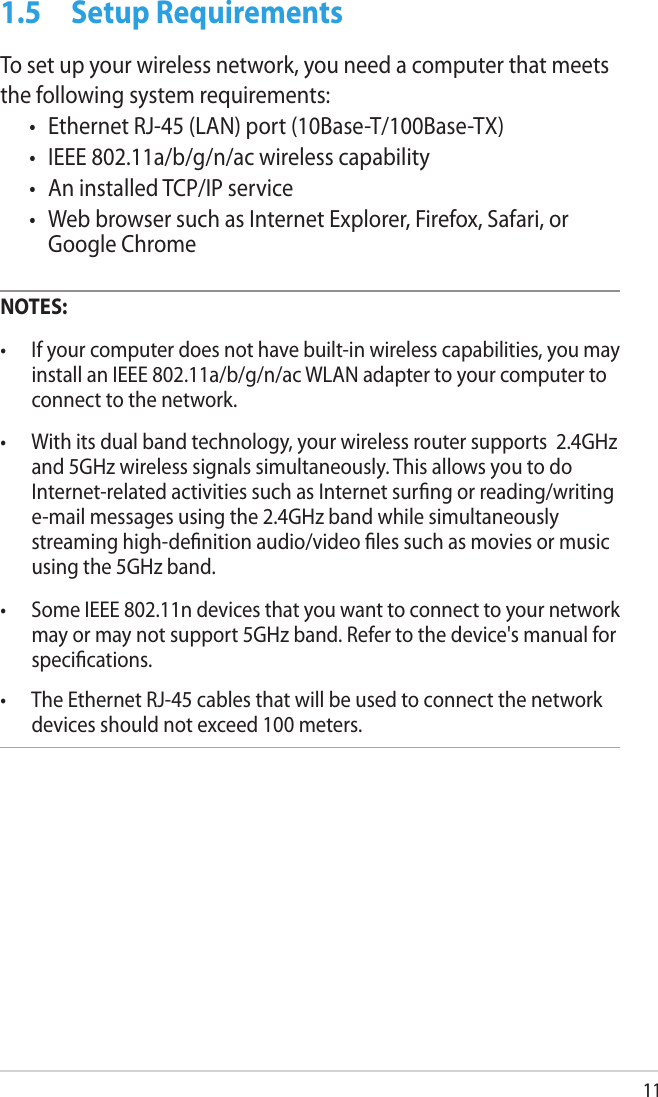 111.5  Setup RequirementsTo set up your wireless network, you need a computer that meets the following system requirements:•  Ethernet RJ-45 (LAN) port (10Base-T/100Base-TX)•  IEEE 802.11a/b/g/n/ac wireless capability•  An installed TCP/IP service•  Web browser such as Internet Explorer, Firefox, Safari, or Google ChromeNOTES: •  If your computer does not have built-in wireless capabilities, you may install an IEEE 802.11a/b/g/n/ac WLAN adapter to your computer to connect to the network.•  With its dual band technology, your wireless router supports  2.4GHz and 5GHz wireless signals simultaneously. This allows you to do Internet-related activities such as Internet surng or reading/writing e-mail messages using the 2.4GHz band while simultaneously streaming high-denition audio/video les such as movies or music using the 5GHz band.•  Some IEEE 802.11n devices that you want to connect to your network may or may not support 5GHz band. Refer to the device&apos;s manual for specications.•  The Ethernet RJ-45 cables that will be used to connect the network devices should not exceed 100 meters.