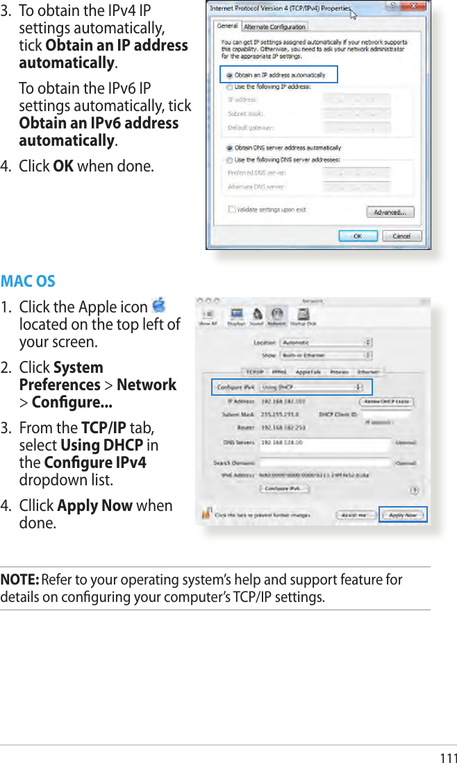 1113.  To obtain the IPv4 IP settings automatically, tick Obtain an IP address automatically.   To obtain the IPv6 IP settings automatically, tick Obtain an IPv6 address automatically. 4.  Click OK when done.MAC OS1.  Click the Apple icon   located on the top left of your screen.2.  Click System Preferences &gt; Network &gt; Congure...3.  From the TCP/IP tab, select Using DHCP in the Congure IPv4 dropdown list.4.  Cllick Apply Now when done.NOTE: Refer to your operating system’s help and support feature for details on conguring your computer’s TCP/IP settings.