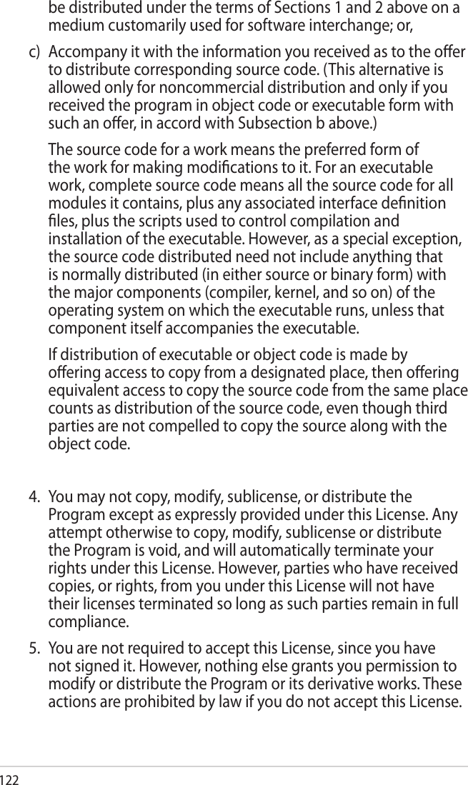 122be distributed under the terms of Sections 1 and 2 above on a medium customarily used for software interchange; or,c)  Accompany it with the information you received as to the oer to distribute corresponding source code. (This alternative is allowed only for noncommercial distribution and only if you received the program in object code or executable form with such an oer, in accord with Subsection b above.)  The source code for a work means the preferred form of the work for making modications to it. For an executable work, complete source code means all the source code for all modules it contains, plus any associated interface denition les, plus the scripts used to control compilation and installation of the executable. However, as a special exception, the source code distributed need not include anything that is normally distributed (in either source or binary form) with the major components (compiler, kernel, and so on) of the operating system on which the executable runs, unless that component itself accompanies the executable.  If distribution of executable or object code is made by oering access to copy from a designated place, then oering equivalent access to copy the source code from the same place counts as distribution of the source code, even though third parties are not compelled to copy the source along with the object code.4.  You may not copy, modify, sublicense, or distribute the Program except as expressly provided under this License. Any attempt otherwise to copy, modify, sublicense or distribute the Program is void, and will automatically terminate your rights under this License. However, parties who have received copies, or rights, from you under this License will not have their licenses terminated so long as such parties remain in full compliance.5.  You are not required to accept this License, since you have not signed it. However, nothing else grants you permission to modify or distribute the Program or its derivative works. These actions are prohibited by law if you do not accept this License. 