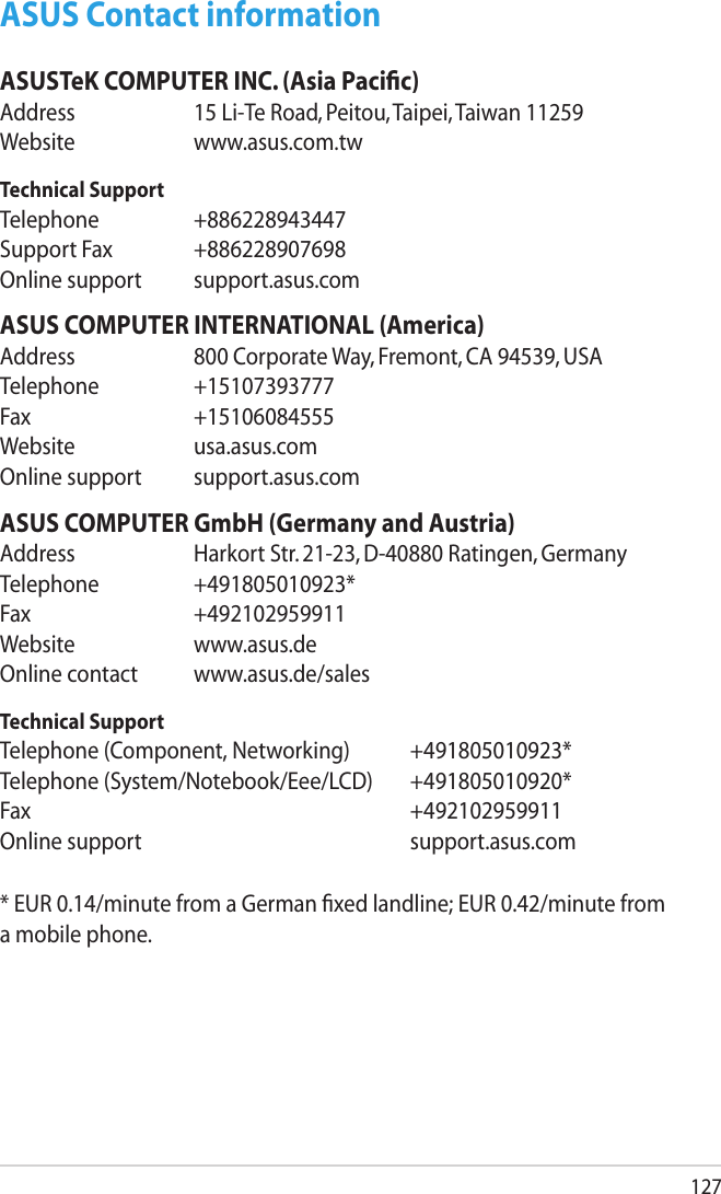 127ASUS Contact informationASUSTeK COMPUTER INC. (Asia Paciﬁc)Address  15 Li-Te Road, Peitou, Taipei, Taiwan 11259Website  www.asus.com.twTechnical SupportTelephone  +886228943447Support Fax  +886228907698Online support  support.asus.comASUS COMPUTER INTERNATIONAL (America)Address  800 Corporate Way, Fremont, CA 94539, USATelephone  +15107393777Fax   +15106084555Website  usa.asus.comOnline support  support.asus.comASUS COMPUTER GmbH (Germany and Austria)Address  Harkort Str. 21-23, D-40880 Ratingen, GermanyTelephone  +491805010923*Fax   +492102959911Website  www.asus.deOnline contact  www.asus.de/salesTechnical SupportTelephone (Component, Networking)  +491805010923*Telephone (System/Notebook/Eee/LCD)  +491805010920*Fax         +492102959911Online support        support.asus.com* EUR 0.14/minute from a German xed landline; EUR 0.42/minute from a mobile phone.