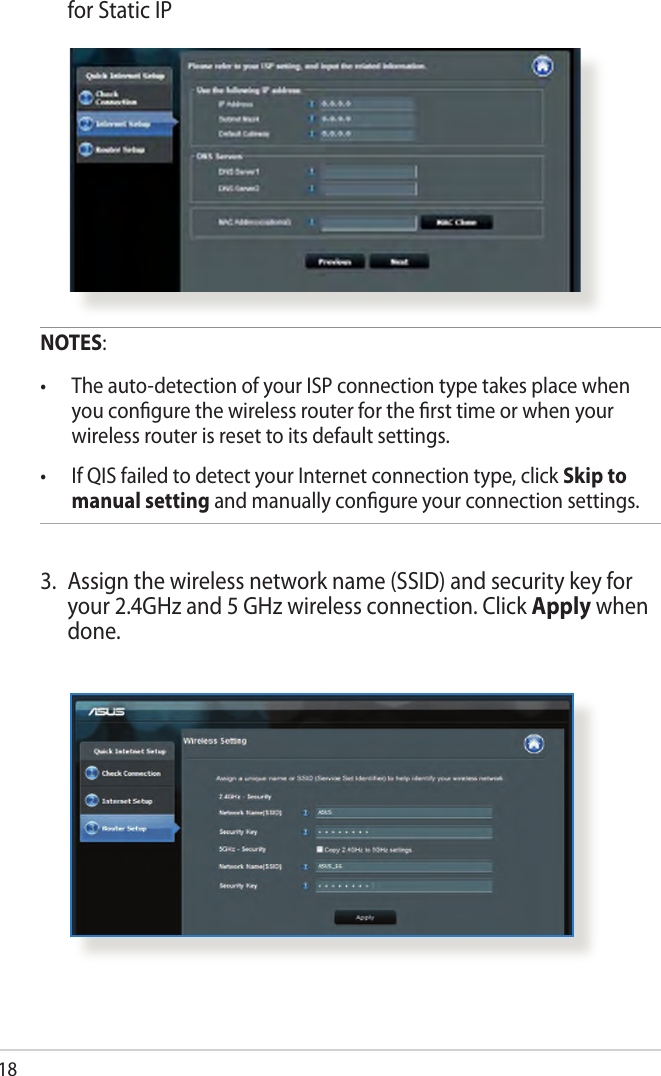 18  for Static IPNOTES:•  The auto-detection of your ISP connection type takes place when you congure the wireless router for the rst time or when your wireless router is reset to its default settings.•  If QIS failed to detect your Internet connection type, click Skip to manual setting and manually congure your connection settings.3.  Assign the wireless network name (SSID) and security key for your 2.4GHz and 5 GHz wireless connection. Click Apply when done.