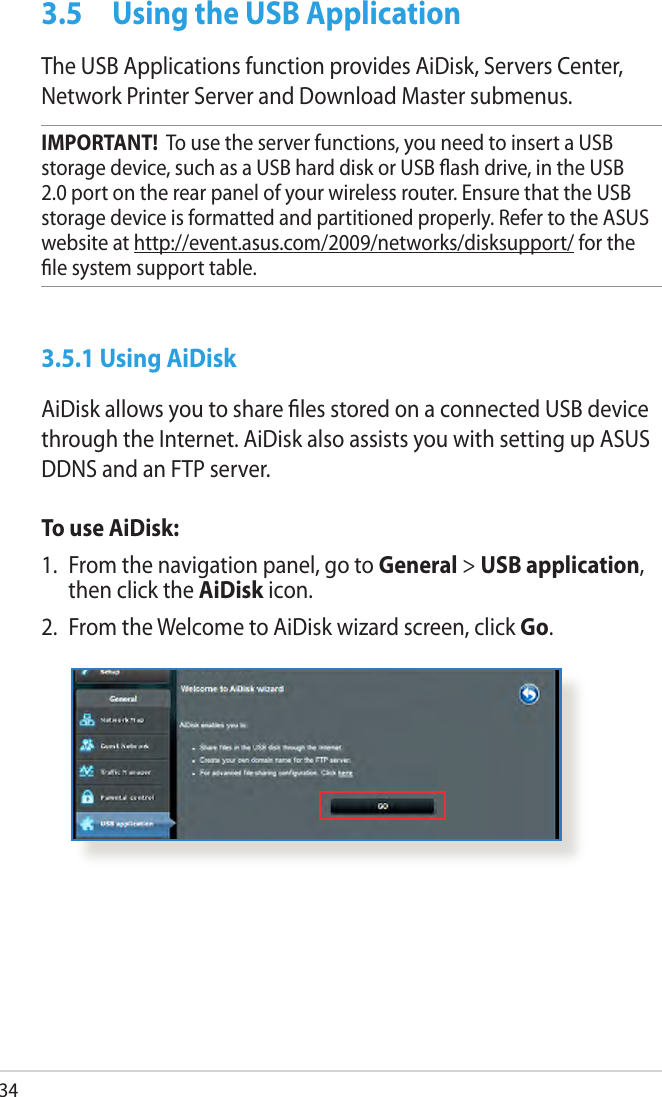 343.5  Using the USB ApplicationThe USB Applications function provides AiDisk, Servers Center, Network Printer Server and Download Master submenus.IMPORTANT!  To use the server functions, you need to insert a USB storage device, such as a USB hard disk or USB ash drive, in the USB 2.0 port on the rear panel of your wireless router. Ensure that the USB storage device is formatted and partitioned properly. Refer to the ASUS website at http://event.asus.com/2009/networks/disksupport/ for the le system support table.3.5.1 Using AiDiskAiDisk allows you to share les stored on a connected USB device through the Internet. AiDisk also assists you with setting up ASUS DDNS and an FTP server. To use AiDisk:1.  From the navigation panel, go to General &gt; USB application, then click the AiDisk icon.2.  From the Welcome to AiDisk wizard screen, click Go.