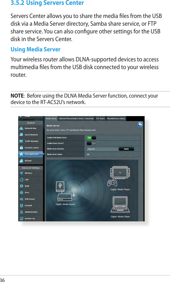 363.5.2 Using Servers CenterServers Center allows you to share the media les from the USB disk via a Media Server directory, Samba share service, or FTP share service. You can also congure other settings for the USB disk in the Servers Center.Using Media ServerYour wireless router allows DLNA-supported devices to access multimedia les from the USB disk connected to your wireless router.NOTE:  Before using the DLNA Media Server function, connect your device to the RT-AC52U’s network.