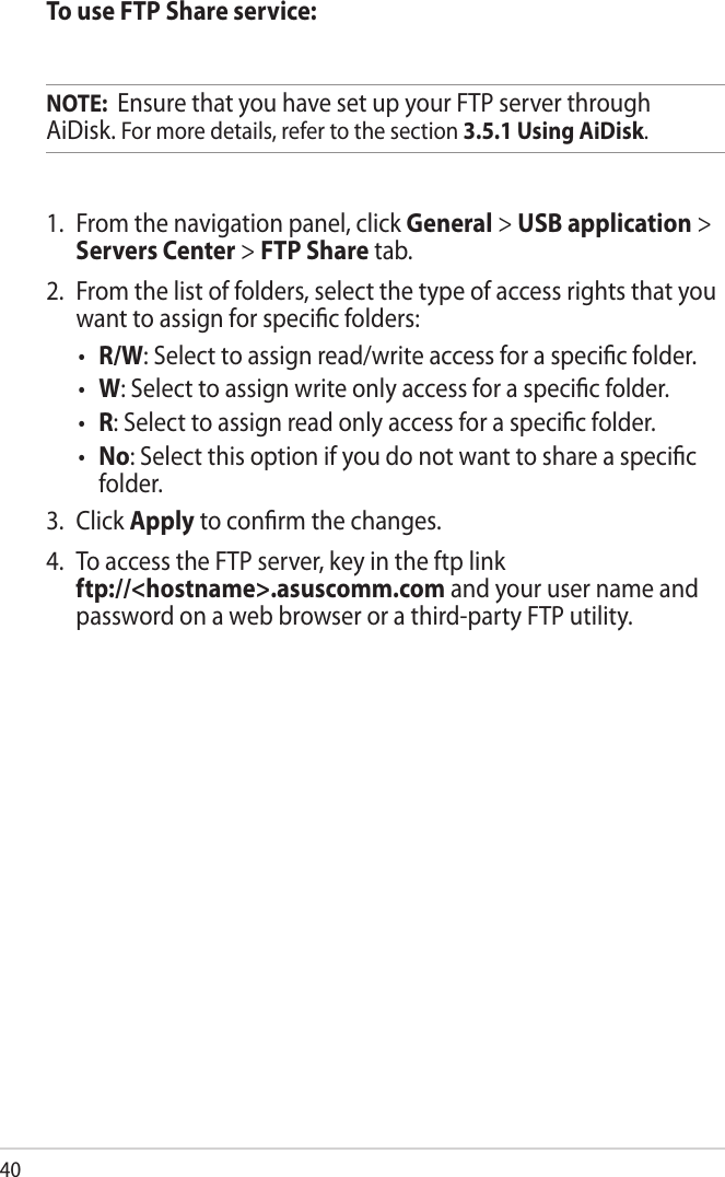 40To use FTP Share service:NOTE:  Ensure that you have set up your FTP server through AiDisk. For more details, refer to the section 3.5.1 Using AiDisk.1.  From the navigation panel, click General &gt; USB application &gt; Servers Center &gt; FTP Share tab. 2.  From the list of folders, select the type of access rights that you want to assign for specic folders:•  R/W: Select to assign read/write access for a specic folder.•  W: Select to assign write only access for a specic folder.•  R: Select to assign read only access for a specic folder.•  No: Select this option if you do not want to share a specic folder.3.  Click Apply to conrm the changes.4.  To access the FTP server, key in the ftp link  ftp://&lt;hostname&gt;.asuscomm.com and your user name and password on a web browser or a third-party FTP utility.