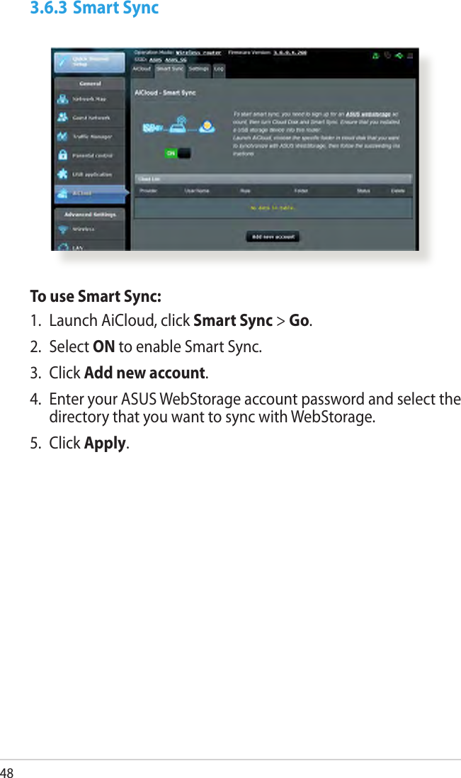 483.6.3 Smart SyncTo use Smart Sync:1.  Launch AiCloud, click Smart Sync &gt; Go.2.  Select ON to enable Smart Sync.3.  Click Add new account. 4.  Enter your ASUS WebStorage account password and select the directory that you want to sync with WebStorage.5.  Click Apply.