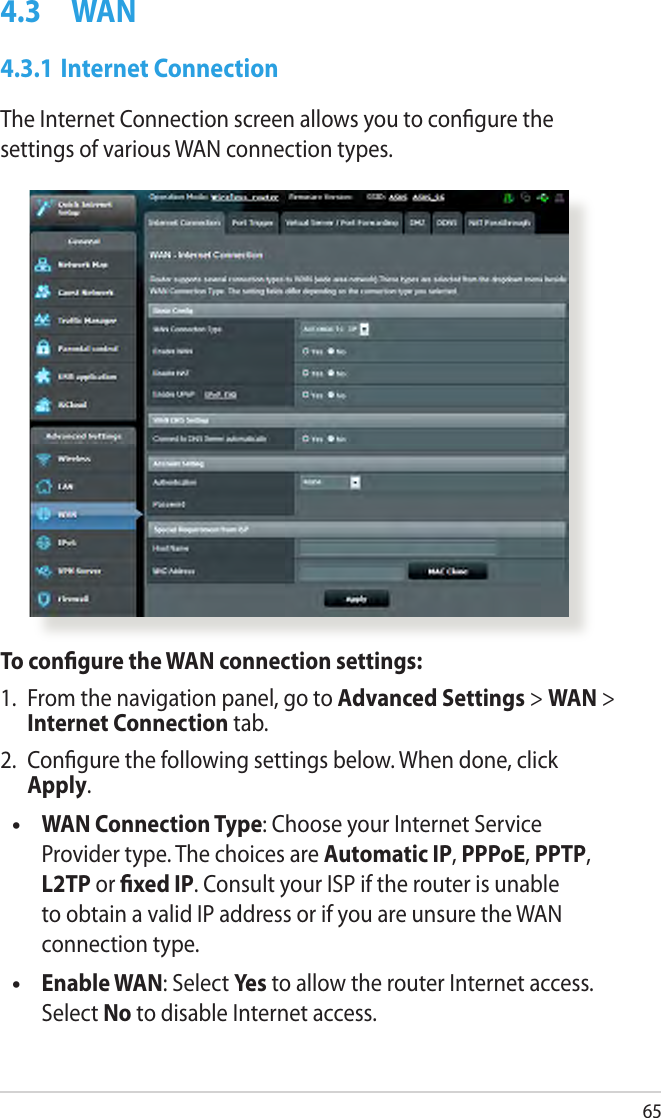 654.3  WAN4.3.1 Internet ConnectionThe Internet Connection screen allows you to congure the settings of various WAN connection types. To congure the WAN connection settings:1.  From the navigation panel, go to Advanced Settings &gt; WAN &gt; Internet Connection tab.2.  Congure the following settings below. When done, click Apply.  WAN Connection Type: Choose your Internet Service Provider type. The choices are Automatic IP, PPPoE, PPTP, L2TP or xed IP. Consult your ISP if the router is unable to obtain a valid IP address or if you are unsure the WAN connection type.  Enable WAN: Select Yes to allow the router Internet access. Select No to disable Internet access.••