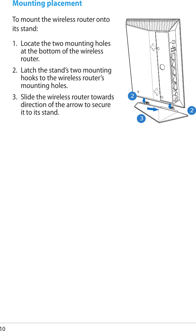 10Mounting placementTo mount the wireless router onto its stand:1.  Locate the two mounting holes at the bottom of the wireless router.2.  Latch the stand’s two mounting hooks to the wireless router’s mounting holes.3.  Slide the wireless router towards direction of the arrow to secure it to its stand.223