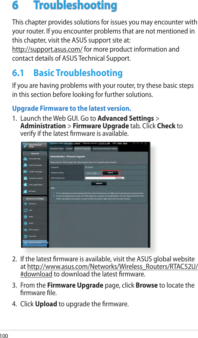 1006  TroubleshootingThis chapter provides solutions for issues you may encounter with your router. If you encounter problems that are not mentioned in this chapter, visit the ASUS support site at:  http://support.asus.com/ for more product information and contact details of ASUS Technical Support.6.1  Basic TroubleshootingIf you are having problems with your router, try these basic steps in this section before looking for further solutions.Upgrade Firmware to the latest version.1.  Launch the Web GUI. Go to Advanced Settings &gt; Administration &gt; Firmware Upgrade tab. Click Check to verify if the latest rmware is available. 2.  If the latest rmware is available, visit the ASUS global website at http://www.asus.com/Networks/Wireless_Routers/RTAC52U/#download to download the latest rmware. 3.  From the Firmware Upgrade page, click Browse to locate the rmware le.  4.  Click Upload to upgrade the rmware.