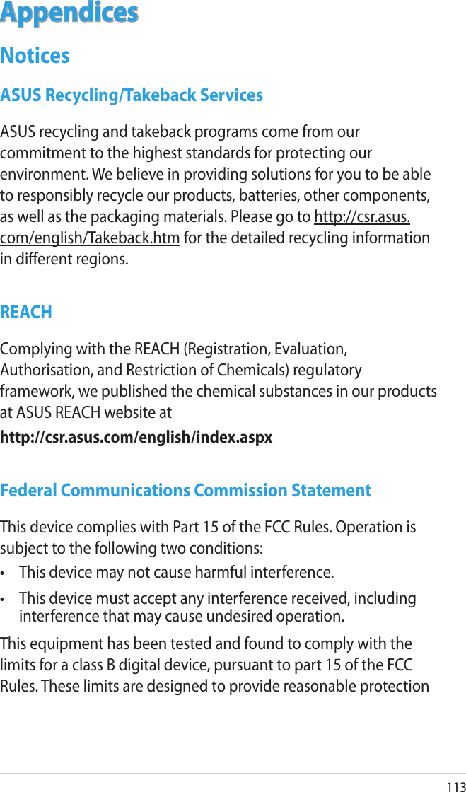 113AppendicesNoticesASUS Recycling/Takeback ServicesASUS recycling and takeback programs come from our commitment to the highest standards for protecting our environment. We believe in providing solutions for you to be able to responsibly recycle our products, batteries, other components, as well as the packaging materials. Please go to http://csr.asus.com/english/Takeback.htm for the detailed recycling information in dierent regions.REACHComplying with the REACH (Registration, Evaluation, Authorisation, and Restriction of Chemicals) regulatory framework, we published the chemical substances in our products at ASUS REACH website athttp://csr.asus.com/english/index.aspxFederal Communications Commission StatementThis device complies with Part 15 of the FCC Rules. Operation is subject to the following two conditions: •  This device may not cause harmful interference.•  This device must accept any interference received, including interference that may cause undesired operation.This equipment has been tested and found to comply with the limits for a class B digital device, pursuant to part 15 of the FCC Rules. These limits are designed to provide reasonable protection 