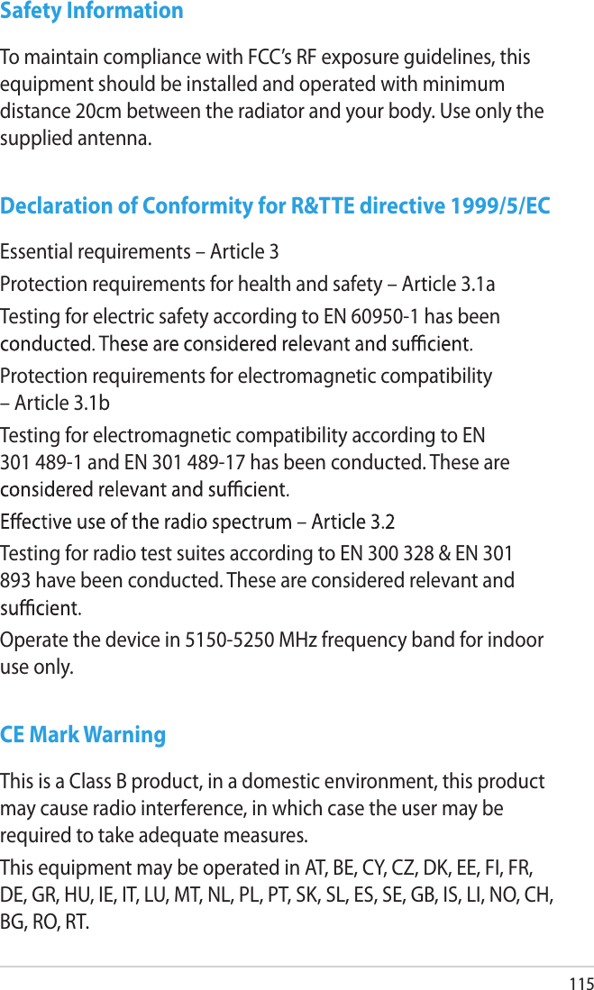 115Safety InformationTo maintain compliance with FCC’s RF exposure guidelines, this equipment should be installed and operated with minimum distance 20cm between the radiator and your body. Use only the supplied antenna.Declaration of Conformity for R&amp;TTE directive 1999/5/ECEssential requirements – Article 3Protection requirements for health and safety – Article 3.1aTesting for electric safety according to EN 60950-1 has been Protection requirements for electromagnetic compatibility – Article 3.1bTesting for electromagnetic compatibility according to EN 301 489-1 and EN 301 489-17 has been conducted. These are Testing for radio test suites according to EN 300 328 &amp; EN 301 893 have been conducted. These are considered relevant and Operate the device in 5150-5250 MHz frequency band for indoor use only. CE Mark WarningThis is a Class B product, in a domestic environment, this product may cause radio interference, in which case the user may be required to take adequate measures.This equipment may be operated in AT, BE, CY, CZ, DK, EE, FI, FR, DE, GR, HU, IE, IT, LU, MT, NL, PL, PT, SK, SL, ES, SE, GB, IS, LI, NO, CH, BG, RO, RT.