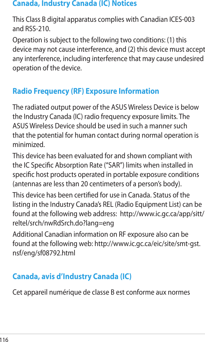 116Canada, Industry Canada (IC) NoticesThis Class B digital apparatus complies with Canadian ICES-003 and RSS-210.Operation is subject to the following two conditions: (1) this device may not cause interference, and (2) this device must accept any interference, including interference that may cause undesired operation of the device.Radio Frequency (RF) Exposure InformationThe radiated output power of the ASUS Wireless Device is below the Industry Canada (IC) radio frequency exposure limits. The ASUS Wireless Device should be used in such a manner such that the potential for human contact during normal operation is minimized.This device has been evaluated for and shown compliant with the IC Specic Absorption Rate (“SAR”) limits when installed in specic host products operated in portable exposure conditions (antennas are less than 20 centimeters of a person’s body).This device has been certied for use in Canada. Status of the listing in the Industry Canada’s REL (Radio Equipment List) can be found at the following web address:  http://www.ic.gc.ca/app/sitt/reltel/srch/nwRdSrch.do?lang=engAdditional Canadian information on RF exposure also can be found at the following web: http://www.ic.gc.ca/eic/site/smt-gst.nsf/eng/sf08792.htmlCanada, avis d’Industry Canada (IC)Cet appareil numérique de classe B est conforme aux normes 
