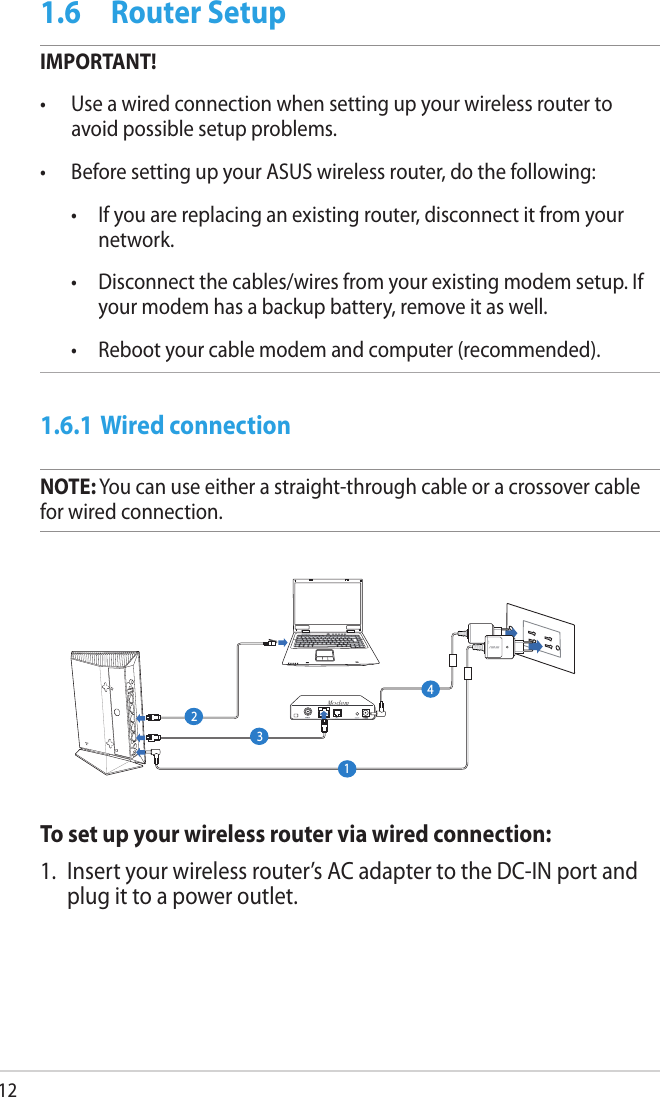121.6  Router SetupIMPORTANT!•  Use a wired connection when setting up your wireless router to avoid possible setup problems.•  Before setting up your ASUS wireless router, do the following:  •  If you are replacing an existing router, disconnect it from your network.  •  Disconnect the cables/wires from your existing modem setup. If your modem has a backup battery, remove it as well.   •  Reboot your cable modem and computer (recommended).1.6.1 Wired connectionNOTE: You can use either a straight-through cable or a crossover cable for wired connection.To set up your wireless router via wired connection:1.  Insert your wireless router’s AC adapter to the DC-IN port and plug it to a power outlet.Modem1234