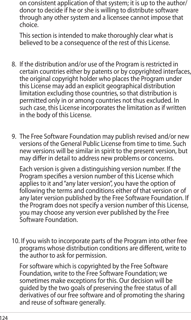 124on consistent application of that system; it is up to the author/donor to decide if he or she is willing to distribute software through any other system and a licensee cannot impose that choice.  This section is intended to make thoroughly clear what is believed to be a consequence of the rest of this License.8.  If the distribution and/or use of the Program is restricted in certain countries either by patents or by copyrighted interfaces, the original copyright holder who places the Program under this License may add an explicit geographical distribution limitation excluding those countries, so that distribution is permitted only in or among countries not thus excluded. In such case, this License incorporates the limitation as if written in the body of this License.9.  The Free Software Foundation may publish revised and/or new versions of the General Public License from time to time. Such new versions will be similar in spirit to the present version, but may dier in detail to address new problems or concerns.  Each version is given a distinguishing version number. If the Program species a version number of this License which applies to it and “any later version”, you have the option of following the terms and conditions either of that version or of any later version published by the Free Software Foundation. If the Program does not specify a version number of this License, you may choose any version ever published by the Free Software Foundation.10. If you wish to incorporate parts of the Program into other free programs whose distribution conditions are dierent, write to the author to ask for permission.  For software which is copyrighted by the Free Software Foundation, write to the Free Software Foundation; we sometimes make exceptions for this. Our decision will be guided by the two goals of preserving the free status of all derivatives of our free software and of promoting the sharing and reuse of software generally.