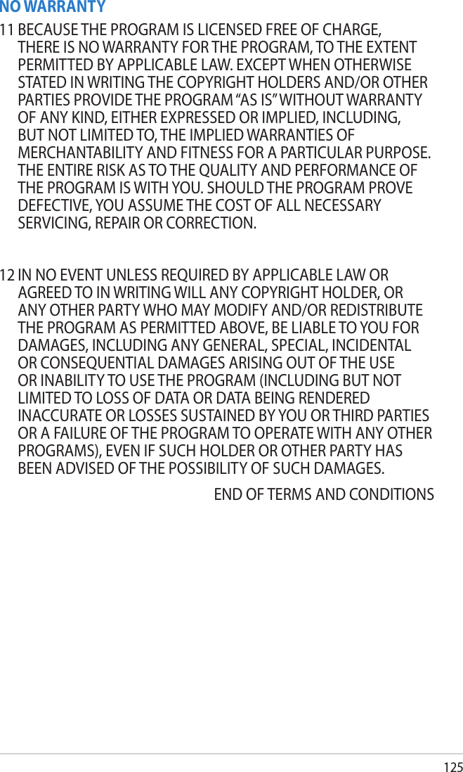 125NO WARRANTY11 BECAUSE THE PROGRAM IS LICENSED FREE OF CHARGE, THERE IS NO WARRANTY FOR THE PROGRAM, TO THE EXTENT PERMITTED BY APPLICABLE LAW. EXCEPT WHEN OTHERWISE STATED IN WRITING THE COPYRIGHT HOLDERS AND/OR OTHER PARTIES PROVIDE THE PROGRAM “AS IS” WITHOUT WARRANTY OF ANY KIND, EITHER EXPRESSED OR IMPLIED, INCLUDING, BUT NOT LIMITED TO, THE IMPLIED WARRANTIES OF MERCHANTABILITY AND FITNESS FOR A PARTICULAR PURPOSE. THE ENTIRE RISK AS TO THE QUALITY AND PERFORMANCE OF THE PROGRAM IS WITH YOU. SHOULD THE PROGRAM PROVE DEFECTIVE, YOU ASSUME THE COST OF ALL NECESSARY SERVICING, REPAIR OR CORRECTION.12 IN NO EVENT UNLESS REQUIRED BY APPLICABLE LAW OR AGREED TO IN WRITING WILL ANY COPYRIGHT HOLDER, OR ANY OTHER PARTY WHO MAY MODIFY AND/OR REDISTRIBUTE THE PROGRAM AS PERMITTED ABOVE, BE LIABLE TO YOU FOR DAMAGES, INCLUDING ANY GENERAL, SPECIAL, INCIDENTAL OR CONSEQUENTIAL DAMAGES ARISING OUT OF THE USE OR INABILITY TO USE THE PROGRAM (INCLUDING BUT NOT LIMITED TO LOSS OF DATA OR DATA BEING RENDERED INACCURATE OR LOSSES SUSTAINED BY YOU OR THIRD PARTIES OR A FAILURE OF THE PROGRAM TO OPERATE WITH ANY OTHER PROGRAMS), EVEN IF SUCH HOLDER OR OTHER PARTY HAS BEEN ADVISED OF THE POSSIBILITY OF SUCH DAMAGES.END OF TERMS AND CONDITIONS