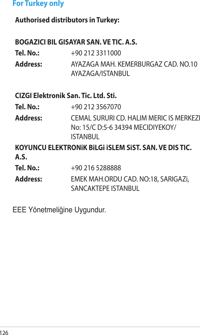 126For Turkey onlyEEE Yönetmeliğine Uygundur.Authorised distributors in Turkey:BOGAZICI BIL GISAYAR SAN. VE TIC. A.S.Tel. No.:  +90 212 3311000Address: AYAZAGA MAH. KEMERBURGAZ CAD. NO.10 AYAZAGA/ISTANBULCIZGI Elektronik San. Tic. Ltd. Sti.Tel. No.:  +90 212 3567070Address: CEMAL SURURI CD. HALIM MERIC IS MERKEZI No: 15/C D:5-6 34394 MECIDIYEKOY/ISTANBULKOYUNCU ELEKTRONiK BiLGi iSLEM SiST. SAN. VE DIS TIC. A.S.Tel. No.:  +90 216 5288888Address: EMEK MAH.ORDU CAD. NO:18, SARIGAZi, SANCAKTEPE ISTANBUL