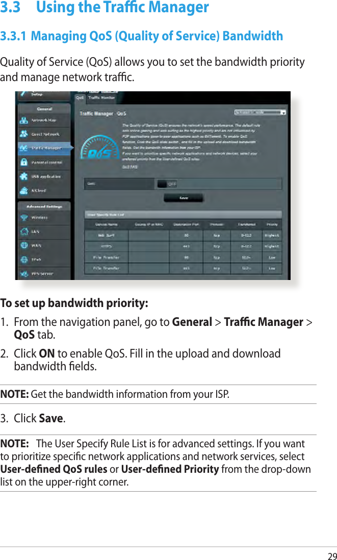 293.3  Using the Trac Manager3.3.1 Managing QoS (Quality of Service) BandwidthQuality of Service (QoS) allows you to set the bandwidth priority and manage network trac.To set up bandwidth priority:1.  From the navigation panel, go to General &gt; Trac Manager &gt; QoS tab.2.  Click ON to enable QoS. Fill in the upload and download bandwidth elds.NOTE: Get the bandwidth information from your ISP.3.  Click Save.NOTE:   The User Specify Rule List is for advanced settings. If you want to prioritize specic network applications and network services, select User-dened QoS rules or User-dened Priority from the drop-down list on the upper-right corner.