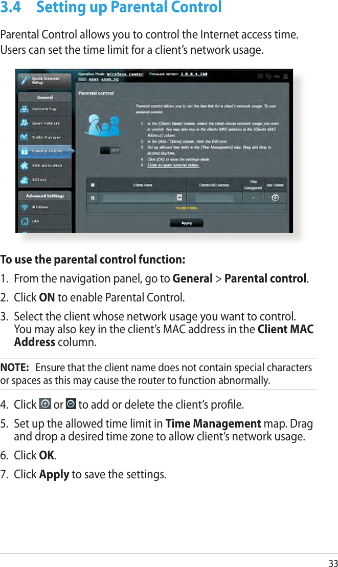333.4  Setting up Parental ControlParental Control allows you to control the Internet access time. Users can set the time limit for a client’s network usage.To use the parental control function:1.  From the navigation panel, go to General &gt; Parental control.2.  Click ON to enable Parental Control. 3.  Select the client whose network usage you want to control. You may also key in the client’s MAC address in the Client MAC Address column.NOTE:   Ensure that the client name does not contain special characters or spaces as this may cause the router to function abnormally.4.  Click   or   to add or delete the client’s prole.5.  Set up the allowed time limit in Time Management map. Drag and drop a desired time zone to allow client’s network usage.6.  Click OK.7.  Click Apply to save the settings.
