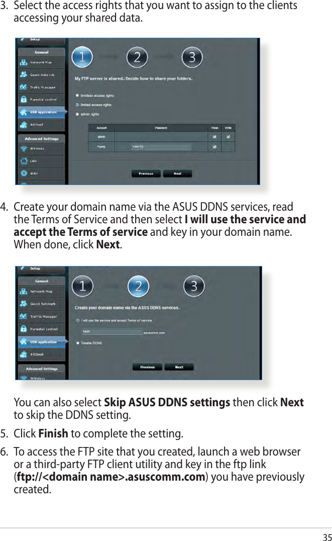 354.  Create your domain name via the ASUS DDNS services, read the Terms of Service and then select I will use the service and accept the Terms of service and key in your domain name. When done, click Next.  You can also select Skip ASUS DDNS settings then click Next to skip the DDNS setting.5.  Click Finish to complete the setting.6.  To access the FTP site that you created, launch a web browser or a third-party FTP client utility and key in the ftp link  (ftp://&lt;domain name&gt;.asuscomm.com) you have previously created.3.  Select the access rights that you want to assign to the clients accessing your shared data.