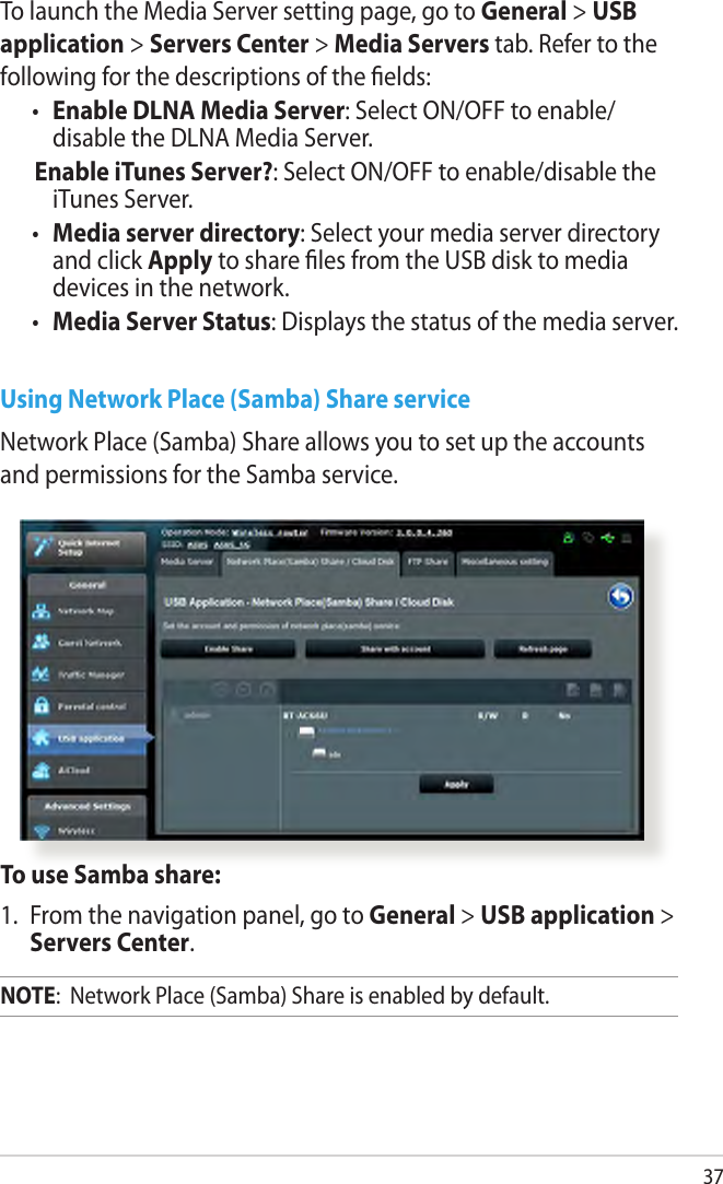 37To launch the Media Server setting page, go to General &gt; USB application &gt; Servers Center &gt; Media Servers tab. Refer to the following for the descriptions of the elds:•  Enable DLNA Media Server: Select ON/OFF to enable/ disable the DLNA Media Server. Enable iTunes Server?: Select ON/OFF to enable/disable the iTunes Server.•  Media server directory: Select your media server directory and click Apply to share les from the USB disk to media devices in the network.•  Media Server Status: Displays the status of the media server. Using Network Place (Samba) Share serviceNetwork Place (Samba) Share allows you to set up the accounts and permissions for the Samba service.To use Samba share:1.  From the navigation panel, go to General &gt; USB application &gt; Servers Center.NOTE:  Network Place (Samba) Share is enabled by default.