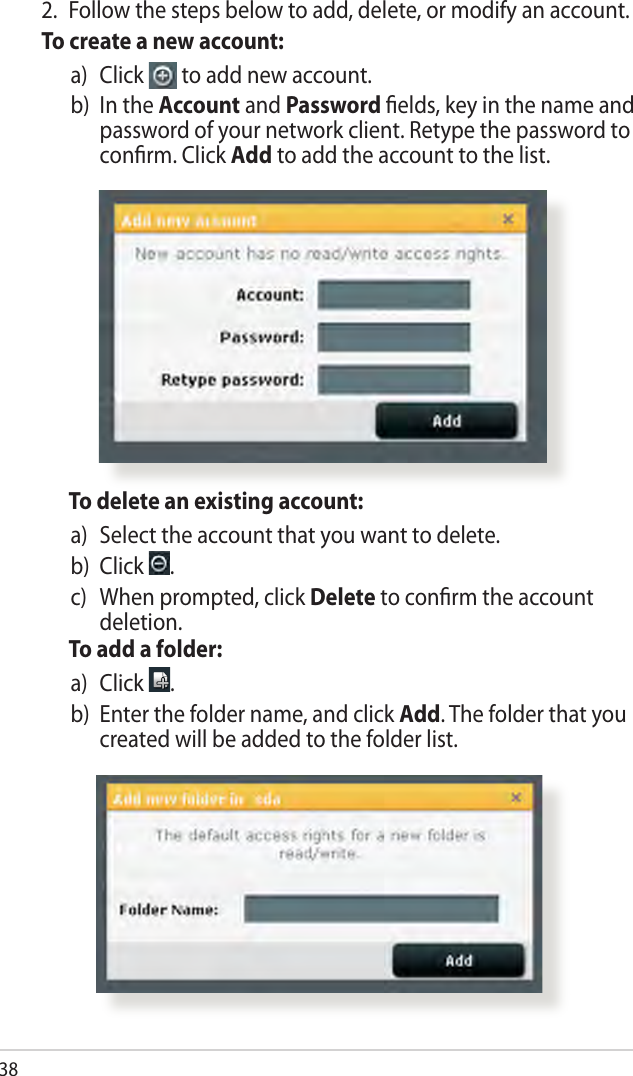 38  To delete an existing account:a)   Select the account that you want to delete.b)  Click  .c)    When prompted, click Delete to conrm the account deletion.  To add a folder:a)   Click  .b)   Enter the folder name, and click Add. The folder that you created will be added to the folder list.2.  Follow the steps below to add, delete, or modify an account. To create a new account:a)   Click   to add new account.b)   In the Account and Password elds, key in the name and password of your network client. Retype the password to conrm. Click Add to add the account to the list.