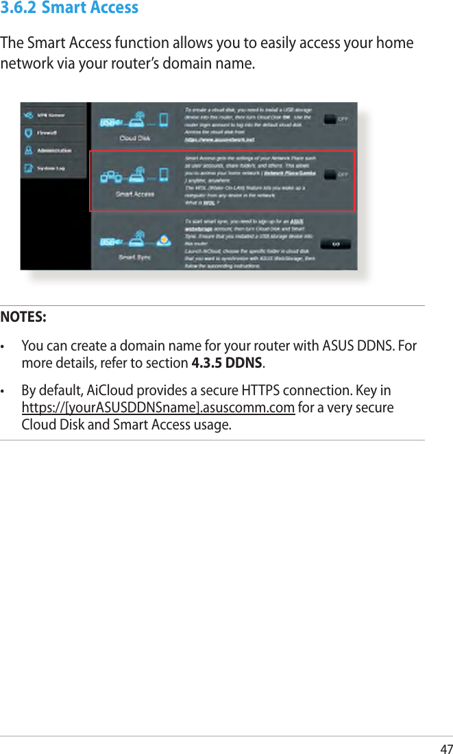 473.6.2 Smart AccessThe Smart Access function allows you to easily access your home network via your router’s domain name.NOTES:  •  You can create a domain name for your router with ASUS DDNS. For more details, refer to section 4.3.5 DDNS.•  By default, AiCloud provides a secure HTTPS connection. Key in https://[yourASUSDDNSname].asuscomm.com for a very secure Cloud Disk and Smart Access usage.