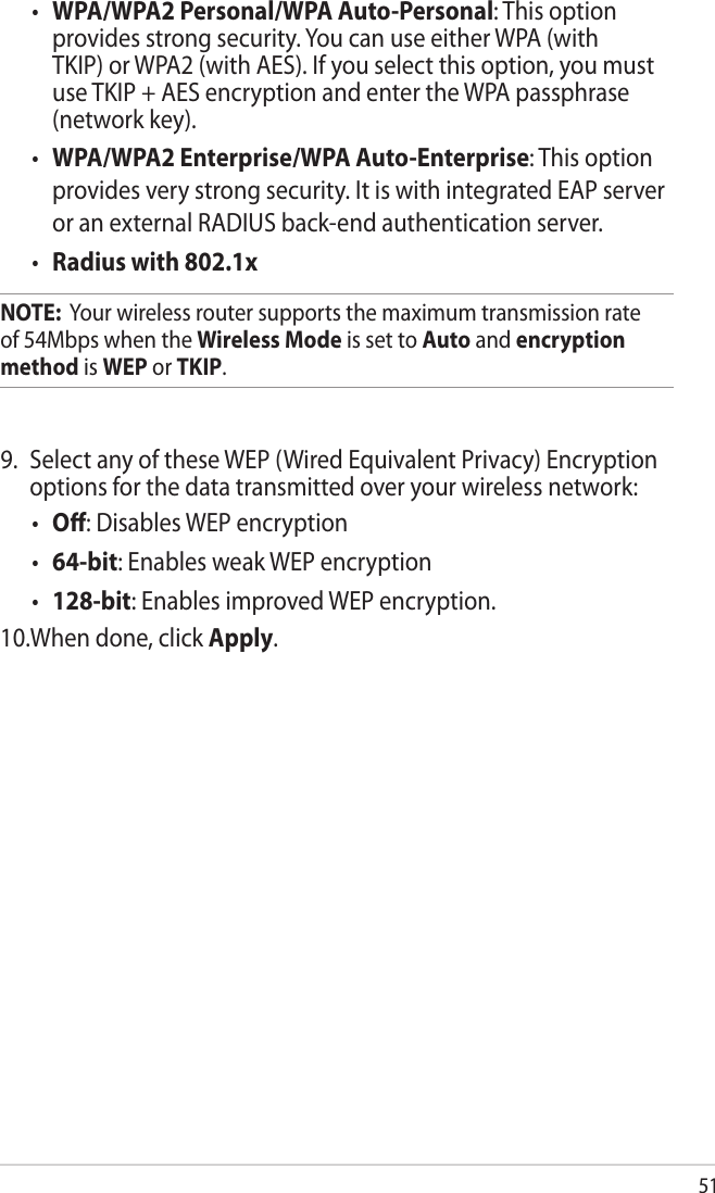 51•  WPA/WPA2 Personal/WPA Auto-Personal: This option provides strong security. You can use either WPA (with TKIP) or WPA2 (with AES). If you select this option, you must use TKIP + AES encryption and enter the WPA passphrase (network key).•  WPA/WPA2 Enterprise/WPA Auto-Enterprise: This option provides very strong security. It is with integrated EAP server or an external RADIUS back-end authentication server.•  Radius with 802.1xNOTE:  Your wireless router supports the maximum transmission rate of 54Mbps when the Wireless Mode is set to Auto and encryption method is WEP or TKIP.9.  Select any of these WEP (Wired Equivalent Privacy) Encryption options for the data transmitted over your wireless network:•  O: Disables WEP encryption•  64-bit: Enables weak WEP encryption •  128-bit: Enables improved WEP encryption.10.When done, click Apply.